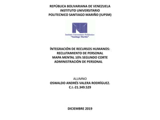 REPÚBLICA BOLIVARIANA DE VENEZUELA
INSTITUTO UNIVERSITARIO
POLITECNICO SANTIAGO MARIÑO (IUPSM)
ÍNTEGRACIÓN DE RECURSOS HUMANOS:
RECLUTAMIENTO DE PERSONAL
MAPA MENTAL 10% SEGUNDO CORTE
ADMINISTRACIÓN DE PERSONAL
ALUMNO
OSWALDO ANDRÉS VALERA RODRÍGUEZ.
C.I.-21.349.529
DICIEMBRE 2019
 