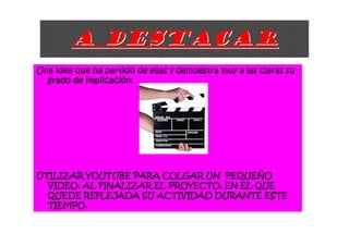 A DESTACAR
Una idea que ha partido de ellas y demuestra muy a las claras su
           implicació
  grado de implicación:




UTILIZAR YOUTUBE PARA COLGAR UN PEQUEÑO
                                   PEQUEÑ
  VIDEO, AL FINALIZAR EL PROYECTO, EN EL QUE
  QUEDE REFLEJADA SU ACTIVIDAD DURANTE ESTE
  TIEMPO.
 