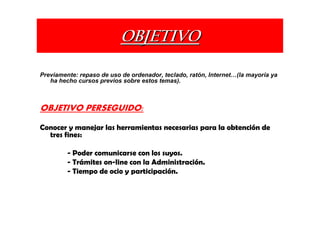 OBJETIVO

Previamente: repaso de uso de ordenador, teclado, ratón, Internet   (la mayoría ya
   ha hecho cursos previos sobre estos temas).



OBJETIVO PERSEGUIDO:
Conocer y manejar las herramientas necesarias para la obtención de
  tres fines:

         - Poder comunicarse con los suyos.
         - Trámites on-line con la Administración.
         - Tiempo de ocio y participación.
 