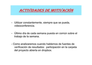 MOTIVACIÓ
      ACTIVIDADES DE MOTIVACIÓN

- Utilizar constantemente, siempre que se pueda,
  videoconferencia.

- Último día de cada semana puesta en común sobre el
  trabajo de la semana.

- Como analizaremos cuando hablemos de fuentes de
   verificación de resultados: participación en la carpeta
   del proyecto abierta en dropbox.
 