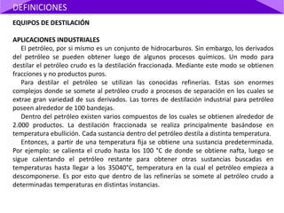 EQUIPOS DE DESTILACIÓN
APLICACIONES INDUSTRIALES
El petróleo, por si mismo es un conjunto de hidrocarburos. Sin embargo, los derivados
del petróleo se pueden obtener luego de algunos procesos químicos. Un modo para
destilar el petróleo crudo es la destilación fraccionada. Mediante este modo se obtienen
fracciones y no productos puros.
Para destilar el petróleo se utilizan las conocidas refinerías. Estas son enormes
complejos donde se somete al petróleo crudo a procesos de separación en los cuales se
extrae gran variedad de sus derivados. Las torres de destilación industrial para petróleo
poseen alrededor de 100 bandejas.
Dentro del petróleo existen varios compuestos de los cuales se obtienen alrededor de
2.000 productos. La destilación fraccionada se realiza principalmente basándose en
temperatura ebullición. Cada sustancia dentro del petróleo destila a distinta temperatura.
Entonces, a partir de una temperatura fija se obtiene una sustancia predeterminada.
Por ejemplo: se calienta el crudo hasta los 100 °C de donde se obtiene nafta, luego se
sigue calentando el petróleo restante para obtener otras sustancias buscadas en
temperaturas hasta llegar a los 35040°C, temperatura en la cual el petróleo empieza a
descomponerse. Es por esto que dentro de las refinerías se somete al petróleo crudo a
determinadas temperaturas en distintas instancias.
DEFINICIONES
 