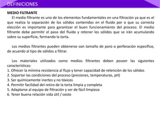 MEDIO FILTRANTE
El medio filtrante es uno de los elementos fundamentales en una filtración ya que es el
que realiza la separación de los sólidos contenidos en el fluido por o que su correcta
elección es importante para garantizar el buen funcionamiento del proceso. El medio
filtrante debe permitir el paso del fluido y retener los sólidos que se irán acumulando
sobre su superficie, formando la torta.
Los medios filtrantes pueden obtenerse con tamaño de poro o perforación específico,
de acuerdo al tipo de sólidos a filtrar.
Los materiales utilizados como medios filtrantes deben poseer las siguientes
características:
1. Ofrecer la mínima resistencia al flujo y tener capacidad de retención de los sólidos
2. Soportar las condiciones del proceso (presiones, temperaturas, pH)
3. Ser químicamente inertes y no tóxicos
4. Permitir facilidad del retiro de la torta limpia y completa
5. Adaptarse al equipo de filtración y ser de fácil limpieza
6. Tener buena relación vida útil / costo
DEFINICIONES
 