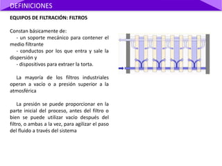 EQUIPOS DE FILTRACIÓN: FILTROS
Constan básicamente de:
- un soporte mecánico para contener el
medio filtrante
- conductos por los que entra y sale la
dispersión y
- dispositivos para extraer la torta.
La mayoría de los filtros industriales
operan a vacío o a presión superior a la
atmosférica
La presión se puede proporcionar en la
parte inicial del proceso, antes del filtro o
bien se puede utilizar vacío después del
filtro, o ambas a la vez, para agilizar el paso
del fluido a través del sistema
DEFINICIONES
 