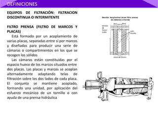EQUIPOS DE FILTRACIÓN: FILTRACION
DISCONTINUA O INTERMITENTE
FILTRO PRENSA (FILTRO DE MARCOS Y
PLACAS)
Está formado por un acoplamiento de
varias placas, separadas entre sí por marcos
y diseñadas para producir una serie de
cámaras o compartimientos en los que se
recogen los sólidos
Las cámaras están constituidas por el
espacio hueco de los marcos situados entre
dos placas. Las placas y marcos se acoplan
alternadamente adaptando telas de
filtración sobre los dos lados de cada placa.
El conjunto se mantiene acoplado,
formando una unidad, por aplicación del
esfuerzo mecánico de un tornillo o con
ayuda de una prensa hidráulica
DEFINICIONES
 