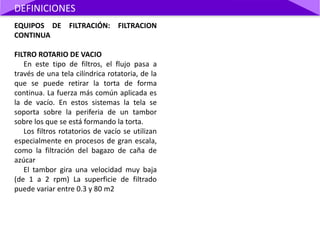 EQUIPOS DE FILTRACIÓN: FILTRACION
CONTINUA
FILTRO ROTARIO DE VACIO
En este tipo de filtros, el flujo pasa a
través de una tela cilíndrica rotatoria, de la
que se puede retirar la torta de forma
continua. La fuerza más común aplicada es
la de vacío. En estos sistemas la tela se
soporta sobre la periferia de un tambor
sobre los que se está formando la torta.
Los filtros rotatorios de vacío se utilizan
especialmente en procesos de gran escala,
como la filtración del bagazo de caña de
azúcar
El tambor gira una velocidad muy baja
(de 1 a 2 rpm) La superficie de filtrado
puede variar entre 0.3 y 80 m2
DEFINICIONES
 