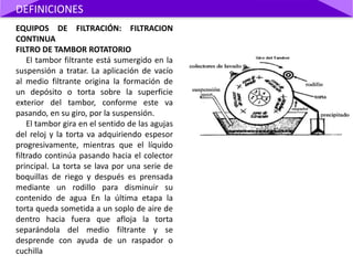 EQUIPOS DE FILTRACIÓN: FILTRACION
CONTINUA
FILTRO DE TAMBOR ROTATORIO
El tambor filtrante está sumergido en la
suspensión a tratar. La aplicación de vacío
al medio filtrante origina la formación de
un depósito o torta sobre la superficie
exterior del tambor, conforme este va
pasando, en su giro, por la suspensión.
El tambor gira en el sentido de las agujas
del reloj y la torta va adquiriendo espesor
progresivamente, mientras que el líquido
filtrado continúa pasando hacia el colector
principal. La torta se lava por una serie de
boquillas de riego y después es prensada
mediante un rodillo para disminuir su
contenido de agua En la última etapa la
torta queda sometida a un soplo de aire de
dentro hacia fuera que afloja la torta
separándola del medio filtrante y se
desprende con ayuda de un raspador o
cuchilla
DEFINICIONES
 