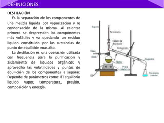 DESTILACIÓN
Es la separación de los componentes de
una mezcla liquida por vaporización y re
condensación de la misma. Al calentar
primero se desprenden los componentes
más volátiles y va quedando un residuo
liquido constituido por las sustancias de
punto de ebullición mas alto.
La destilación es una operación utilizada
con frecuencia para la purificación y
aislamiento de líquidos orgánicos y
aprovecha las volatilidades y puntos de
ebullición de los componentes a separar.
Depende de parámetros como: El equilibrio
liquido vapor, temperatura, presión,
composición y energía.
DEFINICIONES
 