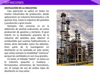 DESTILACIÓN EN LA INDUSTRIA
Esta operación se aplica en todos los
niveles industriales de producción, desde
aplicaciones en industria farmacéutica y de
química fina, hasta la industria del petróleo
y producción a gran escala.
Ejemplos más comunes es en la
obtención de alcohol carburante, así como
producción de gasolina y similares. El gran
interés en la destilación proviene de la
industria del petróleo para obtener el
combustible que usamos habitualmente, o
tantos otros derivados como los plásticos.
Gran parte de la investigación en
destilación se ha realizado en este sector,
que utiliza siempre la modalidad "continua"
porque las cantidades en son muy grandes.
En tanto, el método "batch" se utiliza en
la industria pequeña y mediana -
farmacéutica, alimenticia; de transistores,
etc. El campo de uso de ambos tipos de
destilación es muy vasto.
DEFINICIONES
 