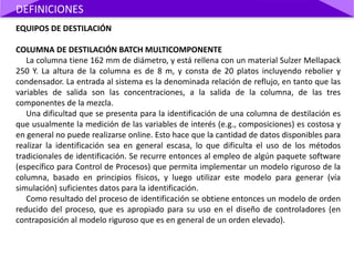 EQUIPOS DE DESTILACIÓN
COLUMNA DE DESTILACIÓN BATCH MULTICOMPONENTE
La columna tiene 162 mm de diámetro, y está rellena con un material Sulzer Mellapack
250 Y. La altura de la columna es de 8 m, y consta de 20 platos incluyendo rebolier y
condensador. La entrada al sistema es la denominada relación de reflujo, en tanto que las
variables de salida son las concentraciones, a la salida de la columna, de las tres
componentes de la mezcla.
Una dificultad que se presenta para la identificación de una columna de destilación es
que usualmente la medición de las variables de interés (e.g., composiciones) es costosa y
en general no puede realizarse online. Esto hace que la cantidad de datos disponibles para
realizar la identificación sea en general escasa, lo que dificulta el uso de los métodos
tradicionales de identificación. Se recurre entonces al empleo de algún paquete software
(específico para Control de Procesos) que permita implementar un modelo riguroso de la
columna, basado en principios físicos, y luego utilizar este modelo para generar (vía
simulación) suficientes datos para la identificación.
Como resultado del proceso de identificación se obtiene entonces un modelo de orden
reducido del proceso, que es apropiado para su uso en el diseño de controladores (en
contraposición al modelo riguroso que es en general de un orden elevado).
DEFINICIONES
 