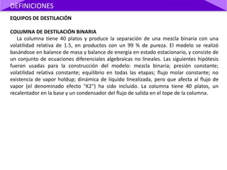 EQUIPOS DE DESTILACIÓN
COLUMNA DE DESTILACIÓN BINARIA
La columna tiene 40 platos y produce la separación de una mezcla binaria con una
volatilidad relativa de 1.5, en productos con un 99 % de pureza. El modelo se realizó
basándose en balance de masa y balance de energía en estado estacionario, y consiste de
un conjunto de ecuaciones diferenciales algebraicas no lineales. Las siguientes hipótesis
fueron usadas para la construcción del modelo: mezcla binaria; presión constante;
volatilidad relativa constante; equilibrio en todas las etapas; flujo molar constante; no
existencia de vapor holdup; dinámica de líquido linealizada, pero que afecta al flujo de
vapor (el denominado efecto "K2") ha sido incluido. La columna tiene 40 platos, un
recalentador en la base y un condensador del flujo de salida en el tope de la columna.
DEFINICIONES
 