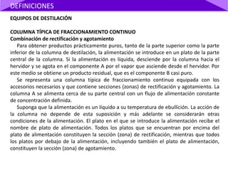 EQUIPOS DE DESTILACIÓN
COLUMNA TÍPICA DE FRACCIONAMIENTO CONTINUO
Combinación de rectificación y agotamiento
Para obtener productos prácticamente puros, tanto de la parte superior como la parte
inferior de la columna de destilación, la alimentación se introduce en un plato de la parte
central de la columna. Si la alimentación es líquida, desciende por la columna hacia el
hervidor y se agota en el componente A por el vapor que asciende desde el hervidor. Por
este medio se obtiene un producto residual, que es el componente B casi puro.
Se representa una columna típica de fraccionamiento continuo equipada con los
accesorios necesarios y que contiene secciones (zonas) de rectificación y agotamiento. La
columna A se alimenta cerca de su parte central con un flujo de alimentación constante
de concentración definida.
Suponga que la alimentación es un líquido a su temperatura de ebullición. La acción de
la columna no depende de esta suposición y más adelante se considerarán otras
condiciones de la alimentación. El plato en el que se introduce la alimentación recibe el
nombre de plato de alimentación. Todos los platos que se encuentran por encima del
plato de alimentación constituyen la sección (zona) de rectificación, mientras que todos
los platos por debajo de la alimentación, incluyendo también el plato de alimentación,
constituyen la sección (zona) de agotamiento.
DEFINICIONES
 