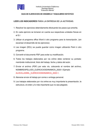 Instituto Universitario Politécnico
“Santiago Mariño”
“Extensión Mérida”
GUIA DE EJERCICIOS DE DINÁMICA Y EQUILIBRIO ESTÁTICO
Profesora Alix Villasmil Periodo 2020-1 SAIA
LEER LOS INDICADORES PARA LA ENTREGA DE LA ACTIVIDAD.
1. Resolver los ejercicios detenidamente efectuando los pasos que amerita.
2. En cada ejercicio se tomaran en cuenta sus respectivas unidades físicas en
el S.I
3. Utilizar el programa office Word ó otro programa para la transcripción, (sin
escanear el desarrollo de los ejercicios)
4. Las imagen (DCL) se puede guardar como imagen utilizando Paint ó otro
programa.
5. Convertir el documento PDF para evitar su modificación.
6. Todos los trabajos elaborados por vía online debe contener su portada:
membrete institucional, titulo del trabajo, fecha y datos del autor.
7. Enviar el archivo (PDF) por esta vía, colocando el nombre del archivo,
NOMBREAPELLIDO_EJERCICIOSDINAMICA_2020-1.Ejemplo
ALIXVILLASMIL_EJERCICIOSDINAMICA_2020-1.
8. Atenerse enviar el trabajo por correo o entrega personal.
9. Los trabajos elaborados por vía online es muy importante la presentación, la
estructura, el orden y lo más importante que no sea plagiado.
 