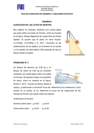 Instituto Universitario Politécnico
“Santiago Mariño”
“Extensión Mérida”
GUIA DE EJERCICIOS DE DINÁMICA Y EQUILIBRIO ESTÁTICO
Profesora Alix Villasmil Periodo 2020-1 SAIA
DINÁMICA
EJERCICIOS DE LAS LEYES DE NEWTON.
Dos objetos se conectan mediante una cuerda ligera
que pasa sobre una polea sin fricción, como se muestra
en la figura. Dibuje diagramas de cuerpo libre de ambos
objetos. Si supone que el plano no tiene fricción,
m1=2.00kg, m2=6.00kg y = 55.0°, encuentre a) las
aceleraciones de los objetos, b) la tensión en la cuerda
y c) la rapidez de cada objeto 2.00s después de que se
liberan desde el reposo.
PROBLEMA N° 2
Un bloque de aluminio de 2.00 kg y un
bloque de cobre de 6.00 kg se conectan
mediante una cuerda ligera sobre una polea
sin fricción. Se asientan sobre una superficie
de acero, como se muestra en la figura,
donde = 30.0°. Cuando se liberan desde el
reposo, ¿comenzarán a moverse? Si es así, determine a) su aceleración y b) la
tensión en la cuerda. Si no, determine la suma de las magnitudes de las
fuerzas de fricción que actúan sobre los bloques.
Coeficientes de fricción:
Aluminio sobre acero µs=0,61 µK=0,47
Cobre sobre acero µs=0,53 µK=0,36
 