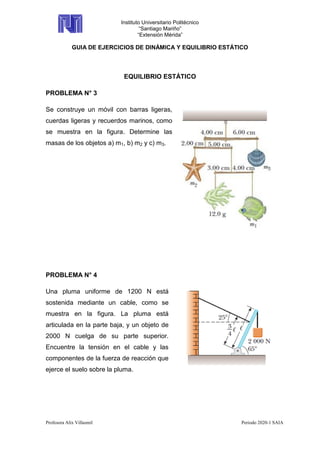 Instituto Universitario Politécnico
“Santiago Mariño”
“Extensión Mérida”
GUIA DE EJERCICIOS DE DINÁMICA Y EQUILIBRIO ESTÁTICO
Profesora Alix Villasmil Periodo 2020-1 SAIA
EQUILIBRIO ESTÁTICO
PROBLEMA N° 3
Se construye un móvil con barras ligeras,
cuerdas ligeras y recuerdos marinos, como
se muestra en la figura. Determine las
masas de los objetos a) m1, b) m2 y c) m3.
PROBLEMA N° 4
Una pluma uniforme de 1200 N está
sostenida mediante un cable, como se
muestra en la figura. La pluma está
articulada en la parte baja, y un objeto de
2000 N cuelga de su parte superior.
Encuentre la tensión en el cable y las
componentes de la fuerza de reacción que
ejerce el suelo sobre la pluma.
 