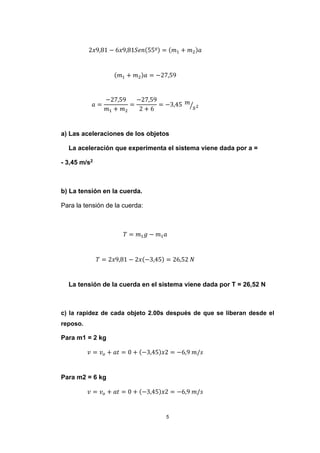 5
2𝑥9,81 − 6𝑥9,81𝑆𝑒𝑛(55º) = (𝑚1 + 𝑚2)𝑎
(𝑚1 + 𝑚2)𝑎 = −27,59
𝑎 =
−27,59
𝑚1 + 𝑚2
=
−27,59
2 + 6
= −3,45 𝑚
𝑠2⁄
a) Las aceleraciones de los objetos
La aceleración que experimenta el sistema viene dada por a =
- 3,45 m/s2
b) La tensión en la cuerda.
Para la tensión de la cuerda:
𝑇 = 𝑚1 𝑔 − 𝑚1 𝑎
𝑇 = 2𝑥9,81 − 2𝑥(−3,45) = 26,52 𝑁
La tensión de la cuerda en el sistema viene dada por T = 26,52 N
c) la rapidez de cada objeto 2.00s después de que se liberan desde el
reposo.
Para m1 = 2 kg
𝑣 = 𝑣 𝑜 + 𝑎𝑡 = 0 + (−3,45)𝑥2 = −6,9 𝑚/𝑠
Para m2 = 6 kg
𝑣 = 𝑣 𝑜 + 𝑎𝑡 = 0 + (−3,45)𝑥2 = −6,9 𝑚/𝑠
 
