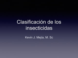 Clasificación de los
insecticidas
Kevin J. Mejía, M. Sc
 