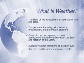What is Weather? The state of the atmosphere at a particular time and place. Temperature, humidity, wind velocity, precipitation, and barometric pressure.  Occurs in the troposphere, or lower atmosphere; driven by energy from the Sun and rotation of the Earth.  Average weather conditions of a region over time are used to define a region's climate.   