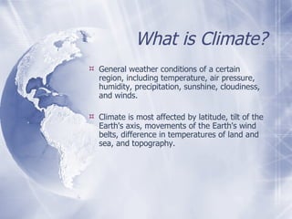 What is Climate? General weather conditions of a certain region, including temperature, air pressure, humidity, precipitation, sunshine, cloudiness, and winds. Climate is most affected by latitude, tilt of the Earth's axis, movements of the Earth's wind belts, difference in temperatures of land and sea, and topography.  