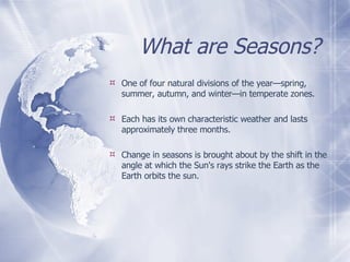 What are Seasons? One of four natural divisions of the year—spring, summer, autumn, and winter—in temperate zones. Each has its own characteristic weather and lasts approximately three months.  Change in seasons is brought about by the shift in the angle at which the Sun's rays strike the Earth as the Earth orbits the sun. 