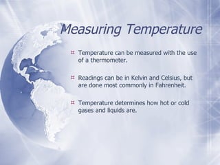 Measuring Temperature Temperature can be measured with the use of a thermometer. Readings can be in Kelvin and Celsius, but are done most commonly in Fahrenheit.  Temperature determines how hot or cold gases and liquids are. 