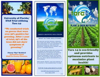 University of Florida/
 IFAS Trial utilizing
      Tara 14:
                                                                          PLANT & CROP NUTRIENT
“We conducted trials
 on groves that were
over 50% positive for         GREEN GROWING SOLUTIONS
greening. After 1 year
                               WHAT IS TARA SOLUTIONS?
  of trial, 95% of the
  trees did not show         We provide nature friendly growing
                             solutions for crops, plants and turf.
                             Our commitment to our customers is to
     symptoms of             provide economical and effective
                             programs, combined with honesty and
       greening.”            quality customer service.

                             All of our applications are customized
                             and based on providing an optimum
                                                                        Tara 14 is eco-friendly
   Fitzroy “Roy” Beckford
      Agriculture Agent
                             combination of nutrients to maximize
                             plant health. These applications               and provides
                                                                        optimum nutrients to
                             provide increased yields, nutritious
 IFAS/Lee County Extension   crops, and nutrient additives for the
                             soil, all while being environmentally
                             sustainable.
                                                                           maximize plant
                             Tara means “Earth” and our mission is
                             to sustain it for generations to come.            health!
                              WWW.TARAISGREEN.COM
                                   INFO@TARAISGREEN.COM
                                         813-400-3199
                                                                 2/12
 