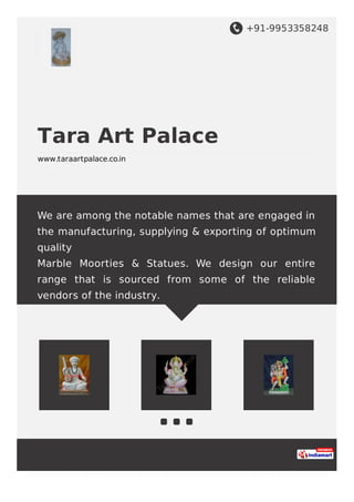 +91-9953358248
Tara Art Palace
www.taraartpalace.co.in
We are among the notable names that are engaged in
the manufacturing, supplying & exporting of optimum
quality
Marble Moorties & Statues. We design our entire
range that is sourced from some of the reliable
vendors of the industry.
 