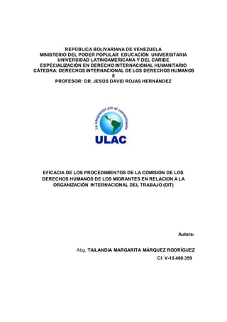 REPÚBLICA BOLIVARIANA DE VENEZUELA
MINISTERIO DEL PODER POPULAR EDUCACIÓN UNIVERSITARIA
UNIVERSIDAD LATINOAMERICANA Y DEL CARIBE
ESPECIALIZACIÓN EN DERECHO INTERNACIONAL HUMANITARIO
CÁTEDRA: DERECHOS INTERNACIONAL DE LOS DERECHOS HUMANOS
II
PROFESOR: DR. JESÚS DAVID ROJAS HERNÁNDEZ
EFICACIA DE LOS PROCEDIMIENTOS DE LA COMISION DE LOS
DERECHOS HUMANOS DE LOS MIGRANTES EN RELACION A LA
ORGANIZACIÓN INTERNACIONAL DEL TRABAJO (OIT)
Autora:
Abg. TAILANDIA MARGARITA MÁRQUEZ RODRÍGUEZ
CI: V-10.460.359
 