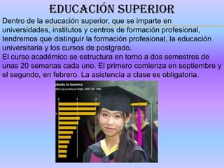 EDUCACIÓN SUPERIOR
Dentro de la educación superior, que se imparte en
universidades, institutos y centros de formación profesional,
tendremos que distinguir la formación profesional, la educación
universitaria y los cursos de postgrado.
El curso académico se estructura en torno a dos semestres de
unas 20 semanas cada uno. El primero comienza en septiembre y
el segundo, en febrero. La asistencia a clase es obligatoria.
 