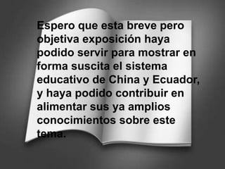 Espero que esta breve pero
objetiva exposición haya
podido servir para mostrar en
forma suscita el sistema
educativo de China y Ecuador,
y haya podido contribuir en
alimentar sus ya amplios
conocimientos sobre este
tema.
 