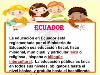 ECUADOR
La educación en Ecuador está
reglamentada por el Ministerio de
Educación sea educación fiscal, fisco
misional, municipal, y particular laica o
religiosa , hispana o bilingüe
intercultural. La educación pública es laica
en todos sus niveles, obligatoria hasta el
nivel básico, y gratuita hasta el bachillerato
 