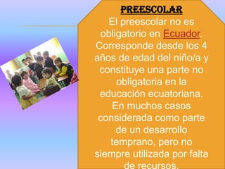 PREESCOLAR
   El preescolar no es
 obligatorio en Ecuador.
Corresponde desde los 4
años de edad del niño/a y
 constituye una parte no
     obligatoria en la
 educación ecuatoriana.
    En muchos casos
 considerada como parte
     de un desarrollo
   temprano, pero no
siempre utilizada por falta
 