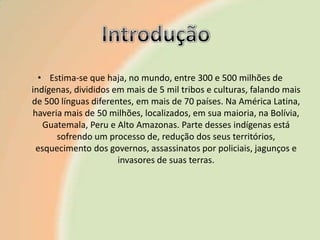 • Estima-se que haja, no mundo, entre 300 e 500 milhões de
indígenas, divididos em mais de 5 mil tribos e culturas, falando mais
de 500 línguas diferentes, em mais de 70 países. Na América Latina,
haveria mais de 50 milhões, localizados, em sua maioria, na Bolívia,
Guatemala, Peru e Alto Amazonas. Parte desses indígenas está
sofrendo um processo de, redução dos seus territórios,
esquecimento dos governos, assassinatos por policiais, jagunços e
invasores de suas terras.

 