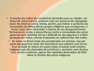 • A evasão dos índios das montanhas desoladas para as cidades, em
busca de sobrevivência, produziu mais um processo de segregação
racial. Na América Latina, temos, porém, que indicar o aumento das
associações de defesa desses grupos indígenas que conseguiram, a
muito custo, fazer retroceder a marcha de seu desaparecimento.
Permanecem, ainda, a desconfiança contra a morosidade dos vários
governos para delimitar terras e defendê-las dos jagunços e a falha
proteção aos índios, vítimas frequentes de sadismo dos não índios.
• Os índios no Brasil ainda são considerados um entrave, seja por
parte dos governos como dos fazendeiros que cobiçam suas terras.
Essa situação se repete em quase todos os países onde existem
indígenas que são chamados de primitivos e, portanto, sem direitos
civis, sociais e políticos, apesar das repetidas declarações da ONU
sobre os direitos dos povos indígenas.

 