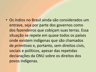 • Os índios no Brasil ainda são considerados um
entrave, seja por parte dos governos como
dos fazendeiros que cobiçam suas terras. Essa
situação se repete em quase todos os países
onde existem indígenas que são chamados
de primitivos e, portanto, sem direitos civis,
sociais e políticos, apesar das repetidas
declarações da ONU sobre os direitos dos
povos indígenas.

 