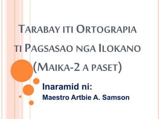 TARABAY ITI ORTOGRAPIA
TI PAGSASAO NGA ILOKANO
(MAIKA-2 A PASET)
Inaramid ni:
Maestro Artbie A. Samson
 