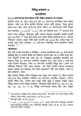 Zvivexn&i ivKÔAvZ msL¨v : GKwU ZvwË¡K we‡k−lY 65
wewfbœ cÖZviYv I
Ac‡KŠkj
(1) 20 ivKÔAv‡Zi Dci BRgv `vex; wbw®Œq cÖeÂbvi be ms¯‹iY:
cÖPwjZ Av‡Q †h, Igi (ivt)-Gi hy‡M 20 ivKÔAvZ Zvivexn&i Dci BRgv
n‡q‡Q| d‡j Gi Dci gymwjg D¤§vn&i Avgj ¯’vqx n‡q‡Q| Beby Kz`vgv
(541-620 wnt) Igi (ivt)-Gi hy‡Mi Kw_Z 20 ivKÔAv‡Zi eY©bv D‡j−L
K‡i e‡j‡Qb, ÔGUv †hb BRgvi b¨vqÕ|198
AZtci D³
e³e¨ bKj K‡i‡Qb ÔDg`vZzj K¡vixÕ cÖ‡YZv Avj−vgv e`i“Ïxb Avqbx nvbvdx
(g„t 855 wnt)|199
A_P D³ e³e¨ Øviv KL‡bv BRgv cÖgvwYZ nq bv| Gw`‡K
ÔwgiK¡vZÕ cÖ‡YZv †gvj−v Avjx K¡vix nvbvdx (g„t 1014 wnt) nvhvi eQi ci
AZ¨š— †Rvi w`‡q e‡j‡Qb, Ô20 ivKÔAvZ Zvivexn&i Dci QvnvexMY BRgv
K‡i‡QbÕ|200
ch©v‡jvPbv:
D³ `vex m¤ú~Y© ev‡bvqvU I wfwËnxb| †hLv‡b Qvnvex‡`i hy‡M 20 ivKÔAv‡Zi
Aw¯—Z¡B wQj bv †mLv‡b BRgv nj wKfv‡e! nvhvi eQi ci G `vexi KviY nj,
hLb welqwU my¯úó n‡q †M‡Q hvq †h, ivm~jyj−vn (Qvj−vj−vû AvjvBwn Iqv
mvj−vg) wb‡R 11 ivKÔAvZ Zvivexn c‡o‡Qb Ges Igi (ivt) 8 ivKÔAvZ
covi wb‡`©k w`‡q‡Qb, ZLb 20 ivKÔAvZ Zvivexn wejyß cÖvq| Ggwb GK
mwÜ¶‡Y BRgvi `vex †Zvjv n‡q‡Q| GB D™¢U K_vwU mgv‡R Ggbfv‡e
Qov‡bv n‡q‡Q †hb Avj−vni c¶ †_‡K bZzbfv‡e ÔAwnÕ Kiv n‡q‡Q| A_P Zv
Pig åvwš—c~Y©| †hgb-
(K) gvhnve wfwËK iwPZ wdK¡‡ni MÖš’ mg~‡n ejv n‡q‡Q †h, Bgvg gv‡jK
(93-179 wnt) gmwR‡` beex‡Z 36 ivKÔAvZ Zvivexn co‡Zb| (hw`I
K_vwU mwVK bq)| we‡kl K‡i †gvj−v Avjx K¡vix I Avj−vgv Avqbx (int)
wewfbœ ai‡bi msL¨v D‡j−L K‡i‡Qb| Dg`vZzj K¡vix cÖ‡YZv 41, 39, 47, 36,
34, 28, 24, 20 I 11 wewfbœ ivKÔAv‡Zi Avgj wQj e‡j D‡j−L
198
. Avey gynv¤§v` Avãyj−vn Beby Avngv` Beby Kz`vgv, Avj-gyMbx Iqv Avk-kviûj Kvexi
(ˆei“Z: `vi“j wdKi, 1992/1412), 1g LÊ, c„t 853|
199
. Dg`vZzj K¡vix, 7g LÊ, c„t 204|
200
. -†gvj−v Avjx K¡vix, wgiK¡vZzj gvdvZxn
ki‡n wgkKvZzj gvQvexn (XvKv: ikxw`qvn jvB‡eªix, Zvwe), 3q LÊ, c„t 194, Ôivgvhvb
gv‡m ivwÎ RvMiYÕ Aby‡”Q`|
 