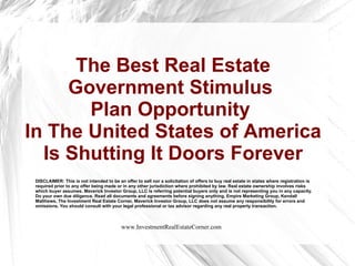 The Best Real Estate Government Stimulus  Plan Opportunity  In The United States of America Is Shutting It Doors Forever DISCLAIMER: This is not intended to be an offer to sell nor a solicitation of offers to buy real estate in states where registration is required prior to any offer being made or in any other jurisdiction where prohibited by law. Real estate ownership involves risks which buyer assumes. Maverick Investor Group, LLC is referring potential buyers only and is not representing you in any capacity. Do your own due diligence. Read all documents and agreements before signing anything. Empire Marketing Group, Kendall Matthews, The Investment Real Estate Corner, Maverick Investor Group, LLC does not assume any responsibility for errors and omissions. You should consult with your legal professional or tax advisor regarding any real property transaction.  