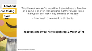 Photo by rawpixel on Unsplash
Emotions
are taking
over
“Over the past year we've found that if people leave a Reaction
on a post, it is an even stronger signal that they'd want to see
that type of post than if they left a Like on the post”
- Facebook in a statement via Mashable.
Reactions affect your newsfeed (Forbes 2 March 2017)
 
