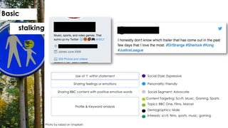 Social Style: ExpressiveUse of ‘I’ within statement
Personality: FriendlySharing feelings or emotions
Content Targeting: Sci-Fi, Music, Gaming, Sports`
Sharing BBC content with positive emotive words
Topics: BBC One, Films, Marvel`
Demographics: Male`
Profile & Keyword analysis
Interests: sci-fi, films, sports, music, gaming`
Social Segment: Advocate
Photo by iabzd on Unsplash
Basic
stalking
 