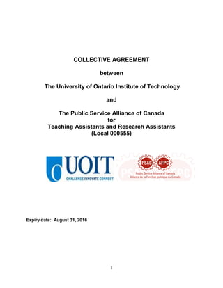 1
COLLECTIVE AGREEMENT
between
The University of Ontario Institute of Technology
and
The Public Service Alliance of Canada
for
Teaching Assistants and Research Assistants
(Local 000555)
Expiry date: August 31, 2016
 