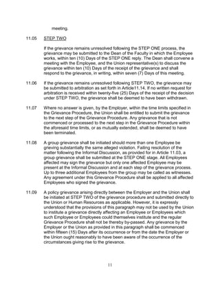 11
meeting.
11.05 STEP TWO
If the grievance remains unresolved following the STEP ONE process, the
grievance may be submitted to the Dean of the Faculty in which the Employee
works, within ten (10) Days of the STEP ONE reply. The Dean shall convene a
meeting with the Employee, and the Union representative(s) to discuss the
grievance within ten (10) Days of the receipt of the grievance and shall
respond to the grievance, in writing, within seven (7) Days of this meeting.
11.06 If the grievance remains unresolved following STEP TWO, the grievance may
be submitted to arbitration as set forth in Article11.14. If no written request for
arbitration is received within twenty-five (25) Days of the receipt of the decision
under STEP TWO, the grievance shall be deemed to have been withdrawn.
11.07 Where no answer is given, by the Employer, within the time limits specified in
the Grievance Procedure, the Union shall be entitled to submit the grievance
to the next step of the Grievance Procedure. Any grievance that is not
commenced or processed to the next step in the Grievance Procedure within
the aforesaid time limits, or as mutually extended, shall be deemed to have
been terminated.
11.08 A group grievance shall be initiated should more than one Employee be
grieving substantially the same alleged violation. Failing resolution of the
matter following the Informal Discussion, as provided for in Article 11.03, a
group grievance shall be submitted at the STEP ONE stage. All Employees
affected may sign the grievance but only one affected Employee may be
present at the Informal Discussion and at each step of the grievance process.
Up to three additional Employees from the group may be called as witnesses.
Any agreement under this Grievance Procedure shall be applied to all affected
Employees who signed the grievance.
11.09 A policy grievance arising directly between the Employer and the Union shall
be initiated at STEP TWO of the grievance procedure and submitted directly to
the Union or Human Resources as applicable. However, it is expressly
understood that the provisions of this paragraph may not be used by the Union
to institute a grievance directly affecting an Employee or Employees which
such Employee or Employees could themselves institute and the regular
Grievance Procedure shall not be thereby by-passed. Any grievance by the
Employer or the Union as provided in this paragraph shall be commenced
within fifteen (15) Days after its occurrence or from the date the Employer or
the Union ought reasonably to have been aware of the occurrence of the
circumstances giving rise to the grievance.
 
