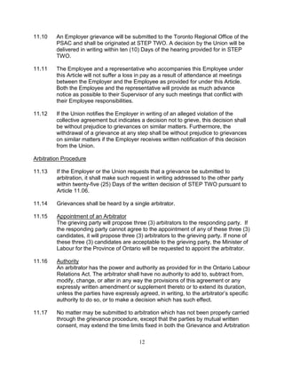12
11.10 An Employer grievance will be submitted to the Toronto Regional Office of the
PSAC and shall be originated at STEP TWO. A decision by the Union will be
delivered in writing within ten (10) Days of the hearing provided for in STEP
TWO.
11.11 The Employee and a representative who accompanies this Employee under
this Article will not suffer a loss in pay as a result of attendance at meetings
between the Employer and the Employee as provided for under this Article.
Both the Employee and the representative will provide as much advance
notice as possible to their Supervisor of any such meetings that conflict with
their Employee responsibilities.
11.12 If the Union notifies the Employer in writing of an alleged violation of the
collective agreement but indicates a decision not to grieve, this decision shall
be without prejudice to grievances on similar matters. Furthermore, the
withdrawal of a grievance at any step shall be without prejudice to grievances
on similar matters if the Employer receives written notification of this decision
from the Union.
Arbitration Procedure
11.13 If the Employer or the Union requests that a grievance be submitted to
arbitration, it shall make such request in writing addressed to the other party
within twenty-five (25) Days of the written decision of STEP TWO pursuant to
Article 11.06.
11.14 Grievances shall be heard by a single arbitrator.
11.15 Appointment of an Arbitrator
The grieving party will propose three (3) arbitrators to the responding party. If
the responding party cannot agree to the appointment of any of these three (3)
candidates, it will propose three (3) arbitrators to the grieving party. If none of
these three (3) candidates are acceptable to the grieving party, the Minister of
Labour for the Province of Ontario will be requested to appoint the arbitrator.
11.16 Authority
An arbitrator has the power and authority as provided for in the Ontario Labour
Relations Act. The arbitrator shall have no authority to add to, subtract from,
modify, change, or alter in any way the provisions of this agreement or any
expressly written amendment or supplement thereto or to extend its duration,
unless the parties have expressly agreed, in writing, to the arbitrator’s specific
authority to do so, or to make a decision which has such effect.
11.17 No matter may be submitted to arbitration which has not been properly carried
through the grievance procedure, except that the parties by mutual written
consent, may extend the time limits fixed in both the Grievance and Arbitration
 
