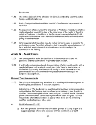 13
Procedures.
11.18 The written decision of the arbitrator will be final and binding upon the parties
hereto, and the Employees.
11.19 Each of the parties hereto will bear one half of the fees and expenses of the
arbitrator.
11.20 No adjustment effected under the Grievance or Arbitration Procedures shall be
made retroactive beyond the date of the occurrence of the matter or from the
date the Employee, or the Union or the Employer in respect of Article 11.09,
ought reasonably to have been aware of the occurrence of the circumstances
giving rise to the matter.
11.21 Where appropriate the parties may, by mutual consent, agree to expedite the
arbitration process. Expedited arbitration shall proceed by agreed statement of
facts and shall require the arbitrator to deliver a decision orally at the
conclusion of the hearing.
Article 12 – Appointments
12.01 The Employer shall make the decision as to the number of TA and RA
positions, and the qualifications required for each position.
12.02 If an Employee is assigned work, the completion of which could conflict with a
deeply held personal, academic or religious belief, he/she shall advise, at
his/her first opportunity, the Dean of the faculty in which the work is to be
performed and the Dean will make every reasonable effort to adjust the
Employee’s assignment.
Hiring of Teaching Assistants
12.03 The priority in hiring teaching assistants is to provide part time employment to
full time graduate students in research programs.
In the hiring of TAs, the Employer shall follow the four-level preference system
outlined below. No TAships shall be offered to candidates in pool B until the
qualified candidates in pool A have been assigned, nor shall any be offered to
pool C until the qualified candidates in pool B have been assigned. TAships
may only be offered to candidates in pool D when there are no remaining
qualified candidates in any other pool.
A First Preference (Pool A)
(i) Full-time graduate students who have been granted a TAship as part of a
support package offered and accepted on their enrolment as a UOIT
 