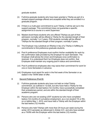 14
graduate student.
(ii) Full-time graduate students who have been granted a TAship as part of a
revised support package offered and accepted while they are enrolled in a
graduate program.
(iii) If there is a multi-year commitment to such TAship, it will be set out in the
support package. This commitment does not guarantee a specific
assignment to a course or a work Supervisor.
(iv) Masters level thesis students who are offered TAships as part of their
admission normally will be offered a TAship for the standard length of their
program, normally 1 or 2 years. PhD students normally will be offered
TAships for the standard length of their program, normally 4 years.
(v) The Employer may substitute an RAship in lieu of a TAship in fulfilling its
commitments to first preference graduate students.
(vi) Pool A preference Employees must confirm his/her availability for work by
the confirmation date provided by the Employer for each Semester. The
Employer shall advise the Union and Employee once confirmation is
received. It is understood that if an Employee does not confirm, that
Employee shall maintain any ongoing pool A status and commitment.
(vii) Pool A preference employees also may waive their commitment for work for
one or more Semesters in advance.
(viii) Employees must report for work in the first week of the Semester or as
stated in the TA/RA letter of offer.
B Second Preference (Pool B)
(i) Full-time graduate students who have not held an initial TAship
commitment, as outlined in 12.03A, but who have held a TAship for the
Employer within the last twelve (12) months, have successfully completed
their probationary period, and are within the standard length of their
academic program.
(ii) Persons who are not existing UOIT students but who have completed
twelve (12) months of cumulative employment, as a non-student TA or RA,
on or before May 1, 2010, and have held a TAship with the Employer within
the last twelve (12) months.
(iii) Persons who held TAships with more than 24 hours per week during the
winter 2013 semester as referenced in Article 2.01, and who have worked
as a TA/RA with the Employer within the last twelve (12) months.
 