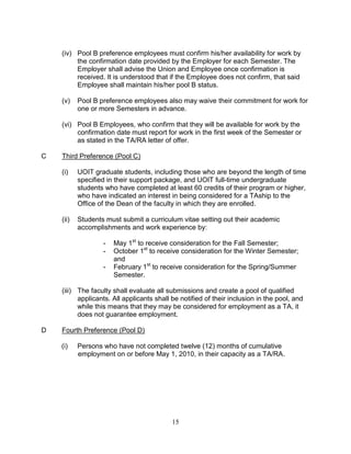 15
(iv) Pool B preference employees must confirm his/her availability for work by
the confirmation date provided by the Employer for each Semester. The
Employer shall advise the Union and Employee once confirmation is
received. It is understood that if the Employee does not confirm, that said
Employee shall maintain his/her pool B status.
(v) Pool B preference employees also may waive their commitment for work for
one or more Semesters in advance.
(vi) Pool B Employees, who confirm that they will be available for work by the
confirmation date must report for work in the first week of the Semester or
as stated in the TA/RA letter of offer.
C Third Preference (Pool C)
(i) UOIT graduate students, including those who are beyond the length of time
specified in their support package, and UOIT full-time undergraduate
students who have completed at least 60 credits of their program or higher,
who have indicated an interest in being considered for a TAship to the
Office of the Dean of the faculty in which they are enrolled.
(ii) Students must submit a curriculum vitae setting out their academic
accomplishments and work experience by:
- May 1st
to receive consideration for the Fall Semester;
- October 1st
to receive consideration for the Winter Semester;
and
- February 1st
to receive consideration for the Spring/Summer
Semester.
(iii) The faculty shall evaluate all submissions and create a pool of qualified
applicants. All applicants shall be notified of their inclusion in the pool, and
while this means that they may be considered for employment as a TA, it
does not guarantee employment.
D Fourth Preference (Pool D)
(i) Persons who have not completed twelve (12) months of cumulative
employment on or before May 1, 2010, in their capacity as a TA/RA.
 