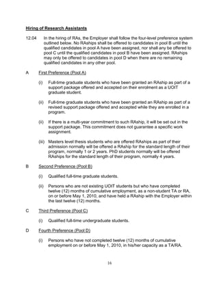 16
Hiring of Research Assistants
12.04 In the hiring of RAs, the Employer shall follow the four-level preference system
outlined below. No RAships shall be offered to candidates in pool B until the
qualified candidates in pool A have been assigned, nor shall any be offered to
pool C until the qualified candidates in pool B have been assigned. RAships
may only be offered to candidates in pool D when there are no remaining
qualified candidates in any other pool.
A First Preference (Pool A)
(i) Full-time graduate students who have been granted an RAship as part of a
support package offered and accepted on their enrolment as a UOIT
graduate student.
(ii) Full-time graduate students who have been granted an RAship as part of a
revised support package offered and accepted while they are enrolled in a
program.
(ii) If there is a multi-year commitment to such RAship, it will be set out in the
support package. This commitment does not guarantee a specific work
assignment.
(iii) Masters level thesis students who are offered RAships as part of their
admission normally will be offered a RAship for the standard length of their
program, normally 1 or 2 years. PhD students normally will be offered
RAships for the standard length of their program, normally 4 years.
B Second Preference (Pool B)
(i) Qualified full-time graduate students.
(ii) Persons who are not existing UOIT students but who have completed
twelve (12) months of cumulative employment, as a non-student TA or RA,
on or before May 1, 2010, and have held a RAship with the Employer within
the last twelve (12) months.
C Third Preference (Pool C)
(i) Qualified full-time undergraduate students.
D Fourth Preference (Pool D)
(i) Persons who have not completed twelve (12) months of cumulative
employment on or before May 1, 2010, in his/her capacity as a TA/RA.
 
