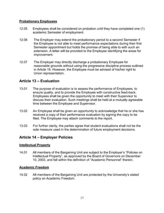 17
Probationary Employees
12.05 Employees shall be considered on probation until they have completed one (1)
academic Semester of employment.
12.06 The Employer may extend the probationary period to a second Semester if
the Employee is not able to meet performance expectations during their first
Semester appointment but holds the promise of being able to with such an
extension. A letter will be provided to the Employee identifying the areas for
improvement.
12.07 The Employer may directly discharge a probationary Employee for
reasonable grounds without using the progressive discipline process outlined
in Article 16. However, the Employee must be advised of his/her right to
Union representation.
Article 13 – Evaluation
13.01 The purpose of evaluation is to assess the performance of Employees, to
ensure quality, and to provide the Employee with constructive feed-back.
Employees shall be given the opportunity to meet with their Supervisor to
discuss their evaluation. Such meetings shall be held at a mutually agreeable
time between the Employee and Supervisor.
13.02 An Employee shall be given an opportunity to acknowledge that he or she has
received a copy of their performance evaluation by signing the copy to be
filed. The Employee may attach comments to the report.
13.03 For further clarity, the parties agree that student evaluations shall not be the
sole measure used in the determination of future employment decisions.
Article 14 – Employer Policies
Intellectual Property
14.01 All members of the Bargaining Unit are subject to the Employer’s “Policies on
Intellectual Property”, as approved by the Board of Governors on December
10, 2003, and fall within the definition of “Academic Personnel” therein.
Academic Freedom
14.02 All members of the Bargaining Unit are protected by the University’s stated
policy on Academic Freedom.
 