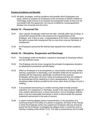 18
Existing Conditions and Benefits
14.03 All rights, privileges, working conditions and benefits which Employees now
enjoy, receive or possess as Employees of the University of Ontario Institute of
Technology shall continue to be enjoyed and possessed insofar as they are not
inconsistent with this agreement, but may be modified by mutual agreement
between the University and the Union.
Article 15 – Personnel File
15.01 Upon request, Employees shall have the right, normally within two (2) Days, to
consult their personnel file in the presence of a representative of the
Employer, and, if they so wish, a representative of the Union. Employees have
the right to review their employment file no more than once per Semester of
employment.
15.02 An Employee’s personnel file shall be kept separate from his/her academic
file.
Article 16 – Discipline, Suspension and Discharge
16.01 The Employer shall not discipline, suspend or discharge an Employee without
just and sufficient cause.
16.02 The Employer and the Union recognize the principle of progressive discipline
by adopting the procedures set forth below.
16.03 When an Employee is to be disciplined (i.e. documented oral warning, written
warning, suspension or discharge), such discipline shall only be imposed at a
meeting with the Supervisor specifically convened for this purpose.
Employees will be given 24 hours notice and advised that they are entitled to
be accompanied at this meeting by a Union representative. A copy of any
disciplinary letter shall be provided to the Union within three (3) Days of such a
meeting.
16.04 A documented oral warning or a written warning shall normally precede
imposition of a suspension or discharge, except in the case of gross neglect of
duty, position abandonment, or gross misconduct, and an Employee shall be
given a set and reasonable time period in which to demonstrate the required
sustained improvement in the area of concern.
16.05 In cases involving alleged serious insubordination or the perception of a
continuing threat to the safety of a person or property, the Dean of the Faculty
in which the Employee works may suspend an Employee with pay during the
period that the Employer investigates the alleged action or behaviour prior to
holding a meeting under Article 16.03. This step is precautionary and not itself
 