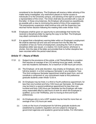 19
considered to be disciplinary. The Employee will receive a letter advising of the
matter being investigated, any restrictions placed on his/her access to
individuals or to the University campus, and advising of the right to consult with
a representative of the Union. The Union shall also be provided with a copy of
this letter. In these circumstances, the Employer will proceed as expeditiously
as possible with a view to minimizing the period of time of the suspension.
The precautionary suspension shall continue only until the Supervisor has
returned his/her decision following the meeting held under Article 16.03.
16.06 Employees shall be given an opportunity to acknowledge that he/she has
received a disciplinary letter by signing the copy to be filed. The Employee
may attach comments to the letter.
16.07 It is agreed that a disciplinary warning letter within an Employee’s employment
file shall be deemed null and void and removed from the file after the
completion of two (2) Terms of employment, excluding the Term in which the
disciplinary letter was issued, or a twelve (12) month period, whichever is
shorter, from the date of the letter and provided that no further discipline has
been recorded within the period noted above.
Article 17 – Hours of Work
17.01 (i) Subject to the provisions of this article, a full TAship/RAship is a position
that requires an average of ten (10) working hours per week, normally
over two Academic Semesters, for a maximum of 280 hours per annum.
(ii) The Employer, at its sole discretion, may employ an Employee, who is a
full-time student, in a third contiguous Semester in any Academic Year.
This third contiguous Semester appointment shall be apart from, and not
constitute a component of, any commitment made to first preference
graduate students under Article 12.03 A.
(iii) An Employee may be hired, in a third or fourth preference appointment, for
less than one hundred and forty (140) hours per Semester. An Employee
may be hired in a second preference appointment for less than one
hundred and forty (140) hours per Semester but the Employer will make
every reasonable effort to add hours of work for which the Employee is
qualified, up to a full TA/RAship, prior to moving to third and fourth
preferences.
(iv) An Employee who is not a UOIT student may be hired for more than an
average of ten (10) hours per week.
(v) Limits on the hours of employment for full-time graduate students are
established by academic regulation and are subject to change by
government agencies and academic governance bodies. For information,
 