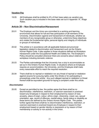 23
Vacation Pay
19.05 All Employees shall be entitled to 4% of their base salary as vacation pay.
Such vacation pay is included in the base rates set out in Appendix “A”, Wage
Rates.
Article 20 – Non Discrimination/Harassment
20.01 The Employer and the Union are committed to a working and learning
environment that allows for full and free participation of all members of the
University. Discrimination against and harassment of individuals, whether as
members of any recognizable group or otherwise, undermine these objectives
and violate the fundamental rights, personal dignity and integrity of individuals
or groups of individuals.
20.02 This article is in accordance with all applicable federal and provincial
legislation related to discrimination and harassment such as the Ontario
Human Rights Code. It also applies to those situations defined as Workplace
Harassment under the Occupational Health and Safety Act. The Employer’s
Policy should be consulted whenever there are concerns about violence in the
workplace including domestic violence.
20.03 The Parties acknowledge that the University has a duty to accommodate as
set out in the Ontario Human Rights Code. In situations where an Employee
requires an accommodation, the University, and the Employee shall make
every reasonable effort to reach the required resolution.
20.04 There shall be no reprisal or retaliation nor any threat of reprisal or retaliation
against anyone for pursuing rights under this Article or for participating in
proceedings under this article. Any such alleged reprisal or retaliation or threat
thereof shall be equivalent grounds for laying a complaint under this article.
Discrimination
20.05 Except as permitted by law, the parties agree that there shall be no
discrimination, interference, restriction, or coercion exercised or practiced
toward any Employee in respect to their employment by reason of race,
ancestry, place of origin, colour, ethnic origin, citizenship, creed, sex, sexual
orientation, age, record of offences, marital status, family status or disability as
these terms are defined by the Ontario Human Rights Code. The parties
further agree that there shall be no discrimination interference, restriction, or
coercion exercised or practiced toward any Employee in respect to their
employment based on gender identity or expression or by reason of their
membership or activity or non-activity in the Union.
 